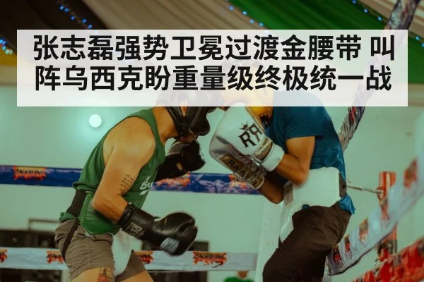 张志磊强势卫冕过渡金腰带 叫阵乌西克盼重量级终极统一战